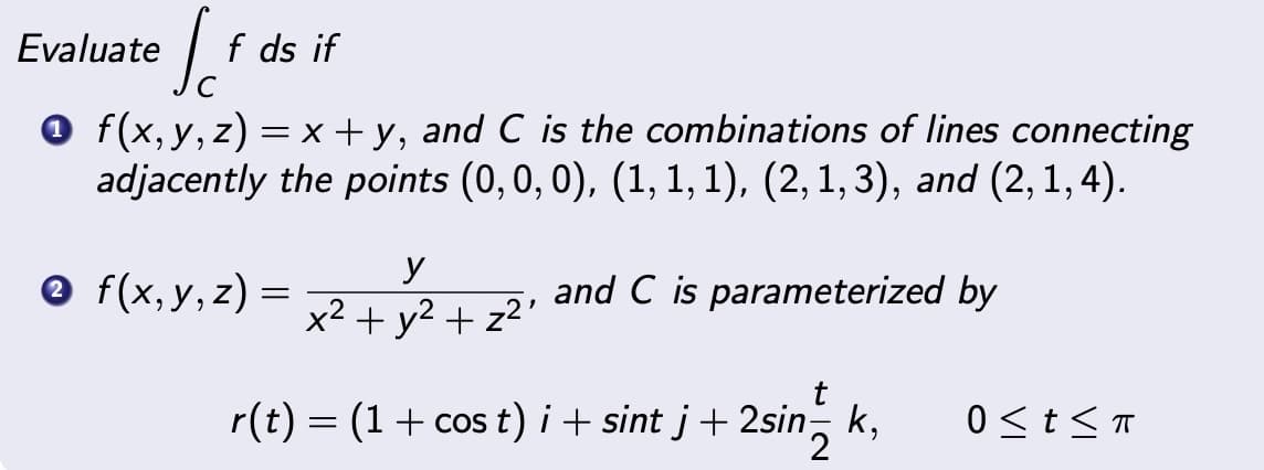 Evaluate
Jo
f ds if
✪ f(x, y, z) = x + y, and C is the combinations of lines connecting
adjacently the points (0, 0, 0), (1, 1, 1), (2, 1, 3), and (2, 1,4).
✪ f(x, y, z):
=
y
x² + y² + z²¹
and C is parameterized by
r(t) = (1 + cos t) i + sint j +2sink,
2sink,
0 ≤t≤ π