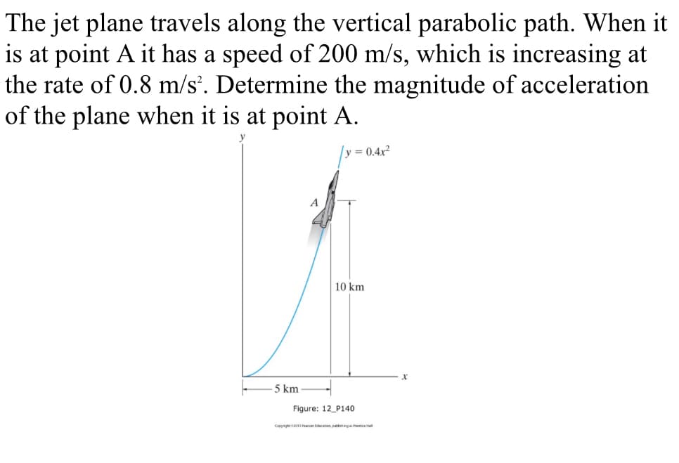 The jet plane travels along the vertical parabolic path. When it
is at point A it has a speed of 200 m/s, which is increasing at
the rate of 0.8 m/s. Determine the magnitude of acceleration
of the plane when it is at point A.
y = 0.4x2
10 km
5 km
Figure: 12_P140
Copy eancacion puhgahet
