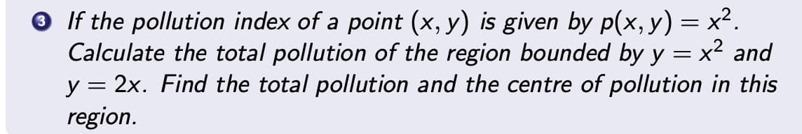 3 If the pollution index of a point (x, y) is given by p(x, y) = x².
Calculate the total pollution of the region bounded by y = x² and
y = 2x. Find the total pollution and the centre of pollution in this
region.