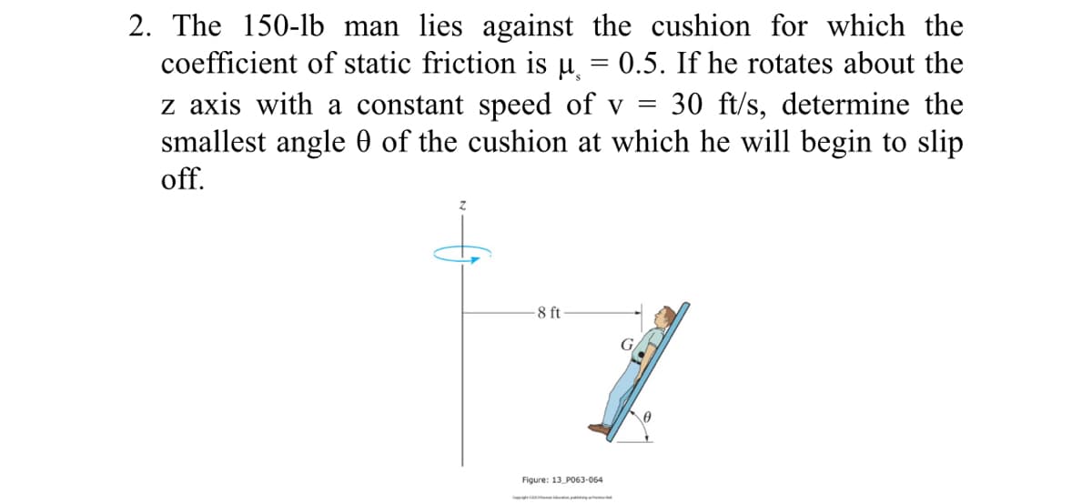 2. The 150-1b man lies against the cushion for which the
coefficient of static friction is µ̟ = 0.5. If he rotates about the
z axis with a constant speed of v =
smallest angle 0 of the cushion at which he will begin to slip
off.
30 ft/s, determine the
-8 ft
Figure: 13 PO63-064
