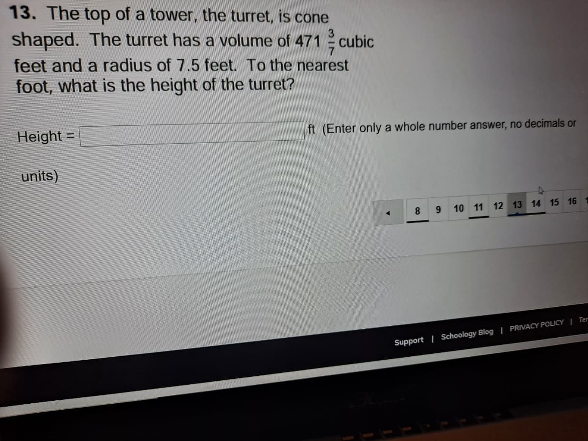13. The top of a tower, the turret, is cone
shaped. The turret has a volume of 471
cubic
feet and a radius of 7.5 feet. To the nearest
foot, what is the height of the turret?
Height =
ft (Enter only a whole number answer, no decimals or
units)
8
10 11 12 13 14 15 16
Support | Schoology Blog | PRIVACY POLICY | Ter
