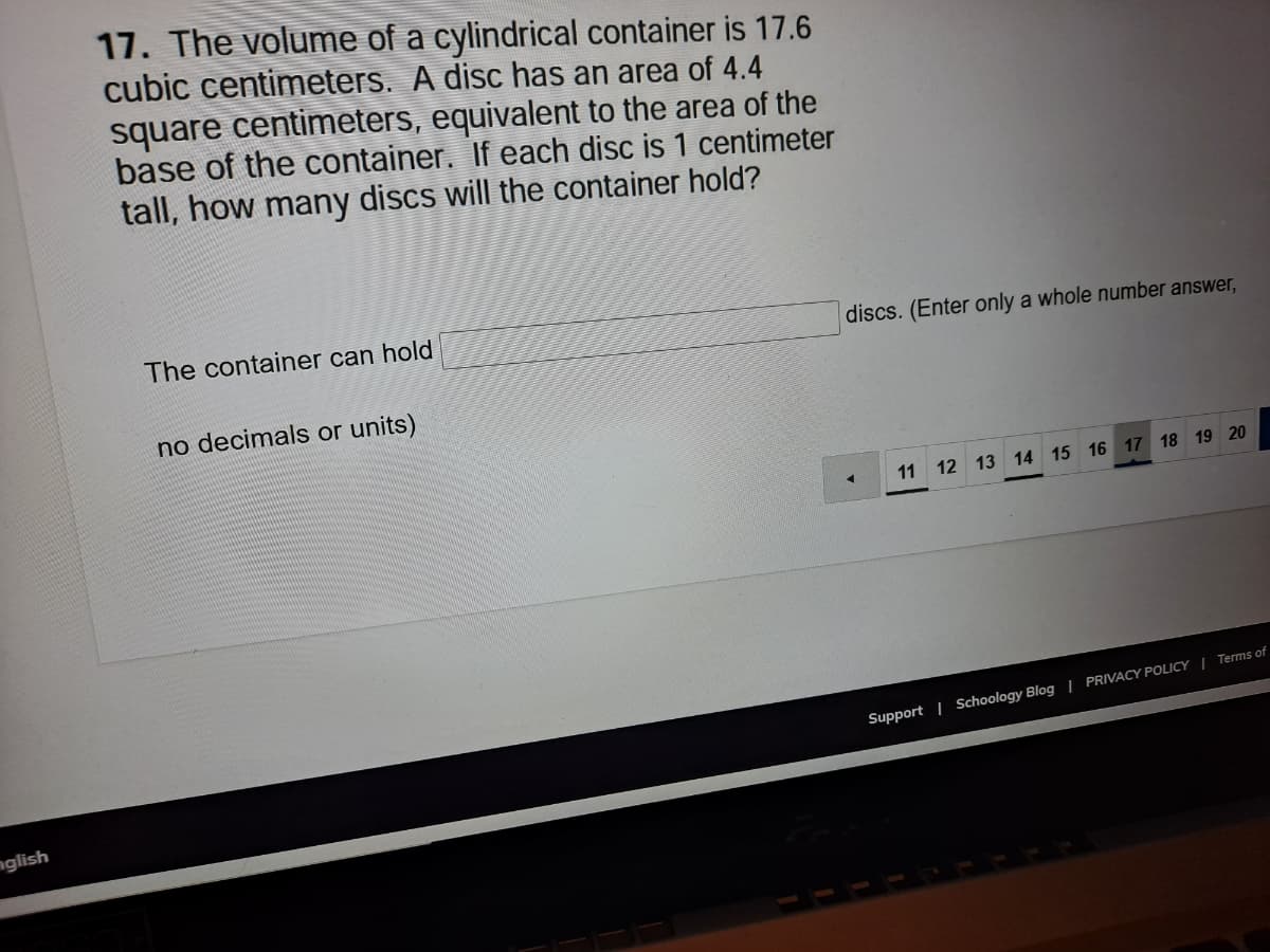 17. The volume of a cylindrical container is 17.6
cubic centimeters. A disc has an area of 4.4
square centimeters, equivalent to the area of the
base of the container. If each disc is 1 centimeter
tall, how many discs will the container hold?
The container can hold
discs. (Enter only a whole number answer,
no decimals or units)
11 12 13 14 15 16 17 18 19 20
Support | Schoology Blog | PRIVACY POLICY | Terms of
nglish
