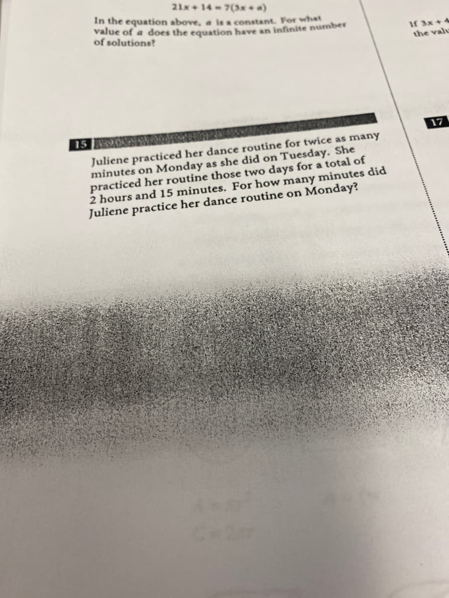 21x+ 14-7(3x+a)
In the equation above, a ie a constant. For what
value of a does the equation have an infinite number
of solutions?
If 3x+ 4
the vale
15
17
Juliene practiced her dance routine for twice as many
minutes on Monday as she did on Tuesday. She
practiced her routine those two days for a total of
2 hours and 15 minutes. For how many minutes did
Juliene practice her dance routine on Monday?
