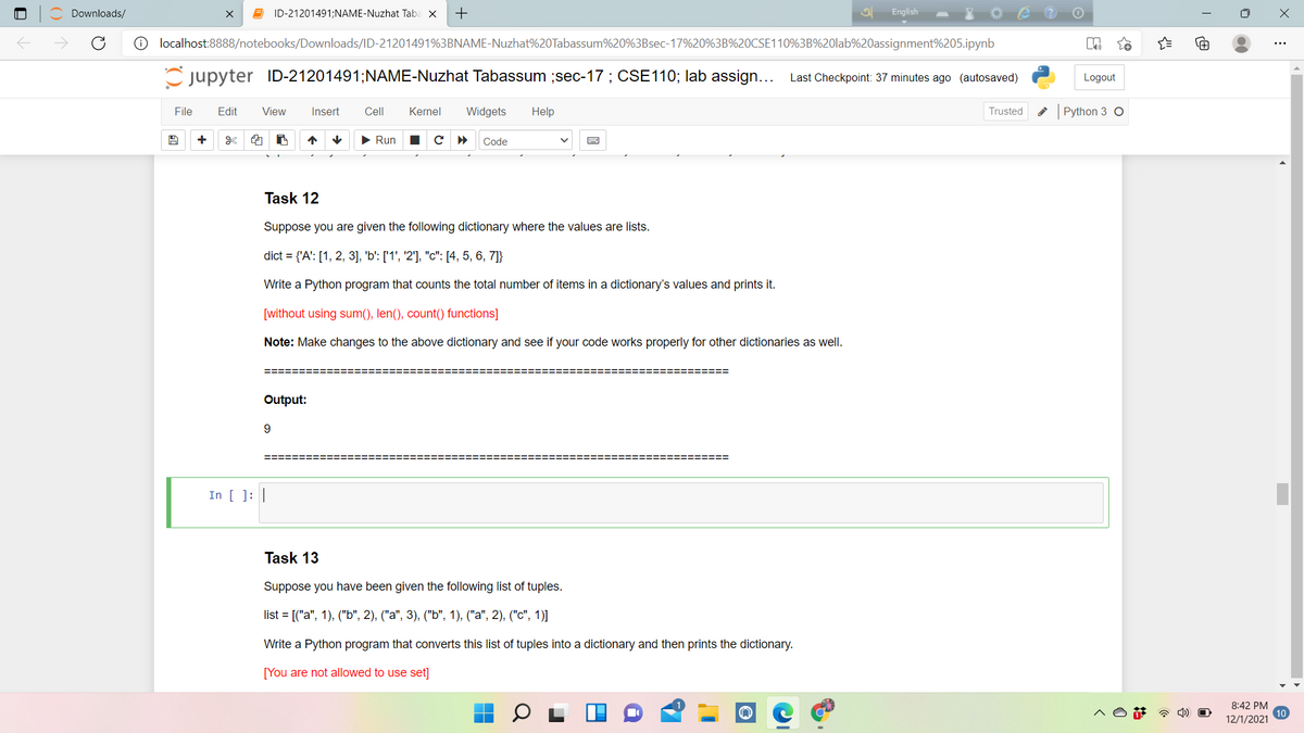 Downloads/
ID-21201491;NAME-Nuzhat Taba X
+
English
O localhost:8888/notebooks/Downloads/ID-21201491%3BNAME-Nuzhat%20Tabassum%20%3Bsec-17%20%3B%20CSE110%3B%20lab%20assignment%205.ipynb
Cjupyter ID-21201491;NAME-Nuzhat Tabassum ;sec-17 ; CSE110; lab assign... Last Checkpoint: 37 minutes ago (autosaved)
Logout
File
Edit
View
Insert
Cell
Kernel
Widgets
Help
Trusted
Python 3 O
• Run
Code
Task 12
Suppose you are given the following dictionary where the values are lists.
dict = {'A': [1, 2, 3], 'b': ['1', '2'], "c": [4, 5, 6, 7]}
Write a Python program that counts the total number of items in a dictionary's values and prints it.
[without using sum(), len(), count()
ction
Note: Make changes to the above dictionary and see if your code works properly for other dictionaries as well.
=========
============
================
Output:
9.
========:
===D== ==== ===
In [ ]: |
Task 13
Suppose you have been given the following list of tuples.
list %3D[("а", 1), ("Ь", 2), ("а", 3), ("Ь", 1), ("а", 2), ("с", 1)]
Write a Python program that converts this list of tuples into a dictionary and then prints the dictionary.
[You are not allowed to use set]
8:42 PM
a 4)
12/1/2021
