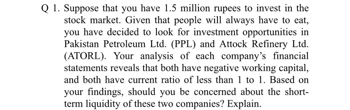 Q 1. Suppose that you have 1.5 million rupees to invest in the
stock market. Given that people will always have to eat,
you have decided to look for investment opportunities in
Pakistan Petroleum Ltd. (PPL) and Attock Refinery Ltd.
(ATORL). Your analysis of each company's financial
statements reveals that both have negative working capital,
and both have current ratio of less than 1 to 1. Based on
your findings, should you be concerned about the short-
term liquidity of these two companies? Explain.
