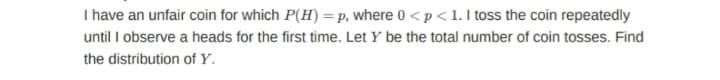 I have an unfair coin for which P(H) =p, where 0 < p < 1. I toss the coin repeatedly
until I observe a heads for the first time. Let Y be the total number of coin tosses. Find
the distribution of Y.
