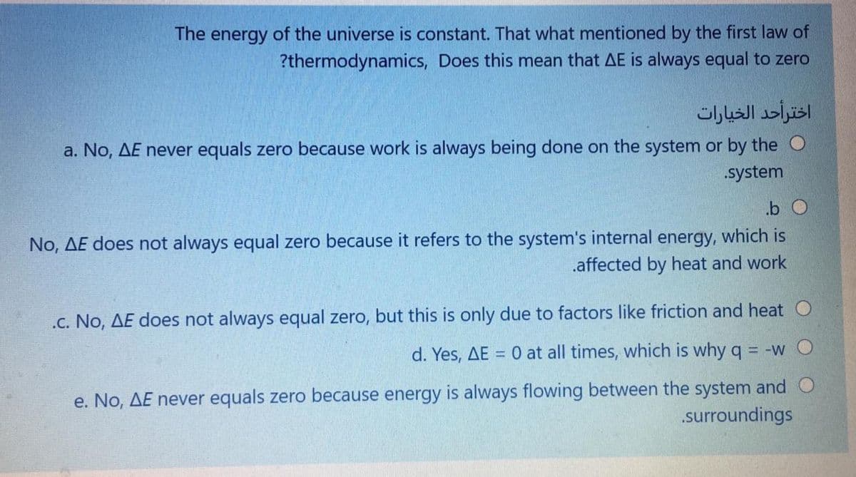The energy of the universe is constant. That what mentioned by the first law of
?thermodynamics, Does this mean that AE is always equal to zero
اخترأحد الخيارات
a. No, AE never equals zero because work is always being done on the system or by the O
.system
.b O
No, AE does not always equal zero because it refers to the system's internal energy, which is
.affected by heat and work
.c. No, AE does not always equal zero, but this is only due to factors like friction and heat O
d. Yes, AE = 0 at all times, which is why q
= -W O
e. No, AE never equals zero because energy is always flowing between the system and O
.surroundings
