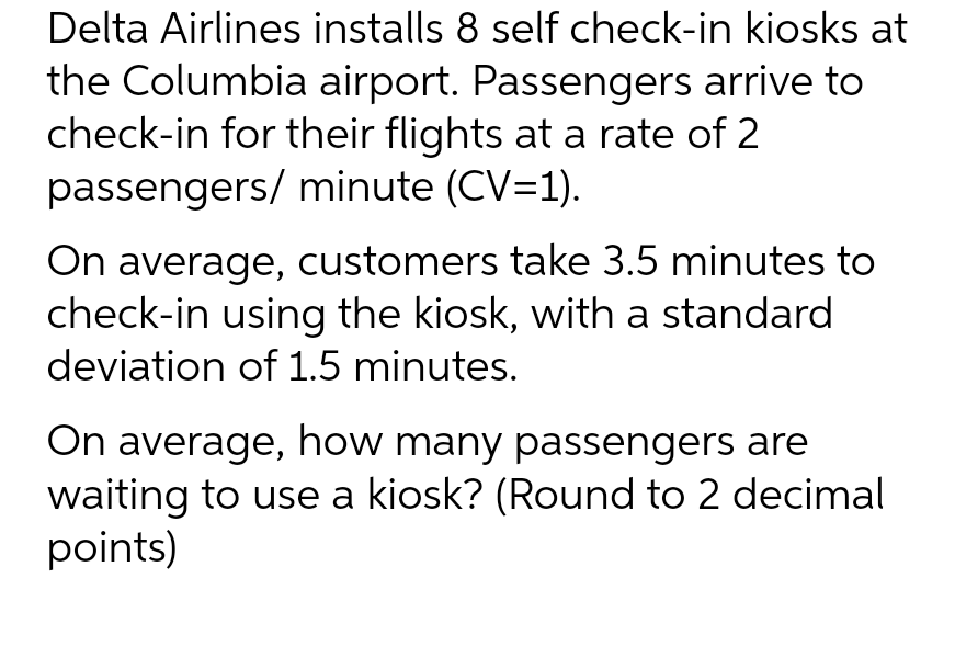 Delta Airlines installs 8 self check-in kiosks at
the Columbia airport. Passengers arrive to
check-in for their flights at a rate of 2
passengers/ minute (CV=1).
On average, customers take 3.5 minutes to
check-in using the kiosk, with a standard
deviation of 1.5 minutes.
On average, how many passengers are
waiting to use a kiosk? (Round to 2 decimal
points)