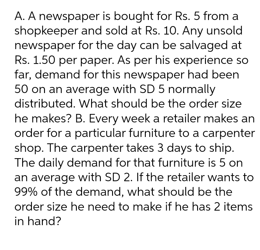 A. A newspaper is bought for Rs. 5 from a
shopkeeper and sold at Rs. 10. Any unsold
newspaper for the day can be salvaged at
Rs. 1.50 per paper. As per his experience so
far, demand for this newspaper had been
50 on an average with SD 5 normally
distributed. What should be the order size
he makes? B. Every week a retailer makes an
order for a particular furniture to a carpenter
shop. The carpenter takes 3 days to ship.
The daily demand for that furniture is 5 on
an average with SD 2. If the retailer wants to
99% of the demand, what should be the
order size he need to make if he has 2 items
in hand?