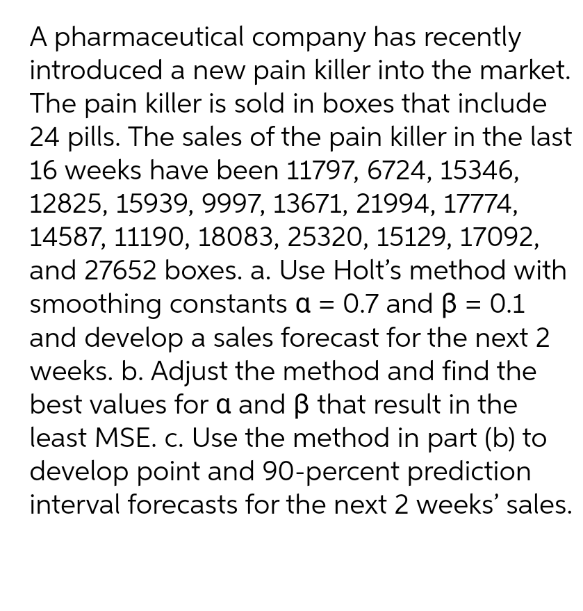 A pharmaceutical company has recently
introduced a new pain killer into the market.
The pain killer is sold in boxes that include
24 pills. The sales of the pain killer in the last
16 weeks have been 11797, 6724, 15346,
12825, 15939, 9997, 13671, 21994, 17774,
14587, 11190, 18083, 25320, 15129, 17092,
and 27652 boxes. a. Use Holt's method with
smoothing constants a = 0.7 and ß = 0.1
and develop a sales forecast for the next 2
weeks. b. Adjust the method and find the
best values for a and ß that result in the
least MSE. c. Use the method in part (b) to
develop point and 90-percent prediction
interval forecasts for the next 2 weeks' sales.