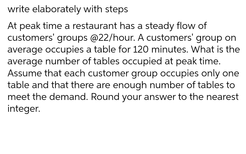 write elaborately with steps
At peak time a restaurant has a steady flow of
customers' groups @22/hour. A customers' group on
average occupies a table for 120 minutes. What is the
average number of tables occupied at peak time.
Assume that each customer group occupies only one
table and that there are enough number of tables to
meet the demand. Round your answer to the nearest
integer.