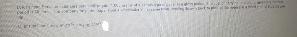 LVR Printing Services estimates that it will require 1,000 reams of a certain type of paper in a given period. The cost of carrying one unit in inventory for that
period is 50 cents. The company buys the paper from a wholesaler in the same town, sending its own truck to pick up the orders at a fixed cost of R20.00 per
trip
Of this total cost, how much is carrying cost?