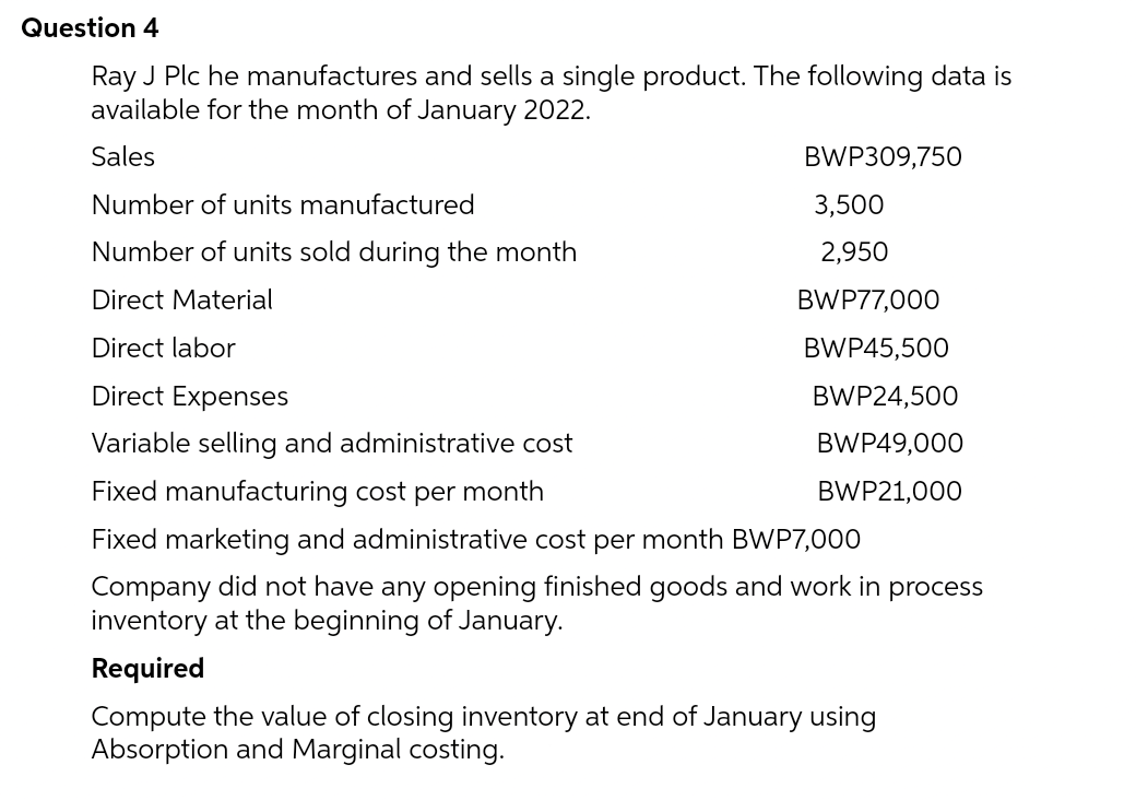 Question 4
Ray J Plc he manufactures and sells a single product. The following data is
available for the month of January 2022.
Sales
BWP309,750
Number of units manufactured
Number of units sold during the month
Direct Material
Direct labor
Direct Expenses
Variable selling and administrative cost
Fixed manufacturing cost per month
Fixed marketing and administrative cost per month BWP7,000
Company did not have any opening finished goods and work in process
inventory at the beginning of January.
Required
Compute the value of closing inventory at end of January using
Absorption and Marginal costing.
3,500
2,950
BWP77,000
BWP45,500
BWP24,500
BWP49,000
BWP21,000