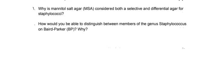 3. Why is mannitol salt agar (MSA) considered both a selective and differential agar for
staphylococci?
How would you be able to distinguish between members of the genus Staphylococcus
on Baird-Parker (BP)? Why?
