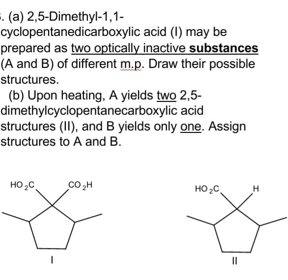 . (a) 2,5-Dimethyl-1,1-
cyclopentanedicarboxylic acid (I) may be
prepared as two optically inactive substances
(A and B) of different m.p. Draw their possible
structures.
(b) Upon heating, A yields two 2,5-
dimethylcyclopentanecarboxylic acid
structures (II), and B yields only one. Assign
structures to A and B.
HO2C
Co 2H
HO 2C,
H
