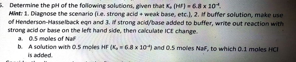 5. Determine the pH of the following solutions, given that K, (HF) = 6.8 x 10.
Hint: 1. Diagnose the scenario (i.e. strong acid + weak base, etc.), 2. If buffer solution, make use
of Henderson-Hasselback eqn and 3. If strong acid/base added to buffer, write out reaction with
strong acid or base on the left hand side, then calculate ICE change.
а.
0.5 moles of NaF
b. A solution with 0.5 moles HF (K, = 6.8 x 104) and 0.5 moles NaF, to which 0.1 moles HCI
is added.
