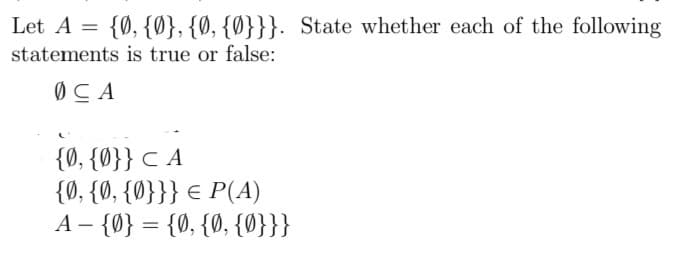 Let A = {0, {Ø}, {Ø, {Ø}}}. State whether each of the following
statements is true or false:
ØCA
{0, {Ø}} C A
{0, {0, {0}}} € P(A)
A – {0} = {0, {0, {0}}}
