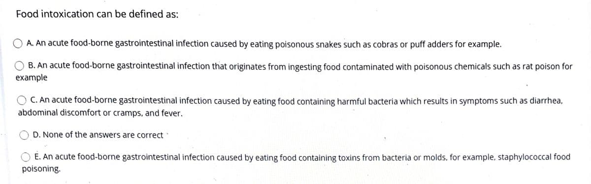 Food intoxication can be defined as:
A. An acute food-borne gastrointestinal infection caused by eating poisonous snakes such as cobras or puff adders for example.
B. An acute food-borne gastrointestinal infection that originates from ingesting food contaminated with poisonous chemicals such as rat poison for
example
C. An acute food-borne gastrointestinal infection caused by eating food containing harmful bacteria which results in symptoms such as diarrhea,
abdominal discomfort or cramps, and fever.
D. None of the answers are correct
E. An acute food-borne gastrointestinal infection caused by eating food containing toxins from bacteria or molds, for example, staphylococcal food
poisoning.
