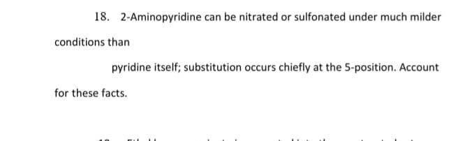 18. 2-Aminopyridine can be nitrated or sulfonated under much milder
conditions than
pyridine itself; substitution occurs chiefly at the 5-position. Account
for these facts.
