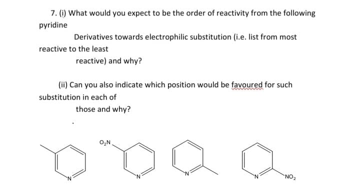 7. (1) What would you expect to be the order of reactivity from the following
pyridine
Derivatives towards electrophilic substitution (i.e. list from most
reactive to the least
reactive) and why?
(ii) Can you also indicate which position would be favoured for such
substitution in each of
those and why?
O,N
`NO2
