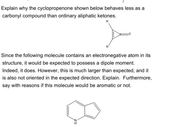 Explain why the cyclopropenone shown below behaves less as a
carbonyl compound than ordinary aliphatic ketones.
R
Since the following molecule contains an electronegative atom in its
structure, it would be expected to possess a dipole moment.
Indeed, it does. However, this is much larger than expected, and it
is also not oriented in the expected direction. Explain. Furthermore,
say with reasons if this molecule would be aromatic or not.
