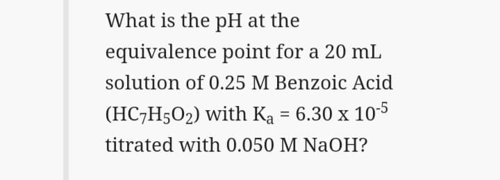 What is the pH at the
equivalence point for a 20 mL
solution of 0.25 M Benzoic Acid
(HC7H5O2) with Ka = 6.30 x 10-5
titrated with 0.050 M NaOH?
