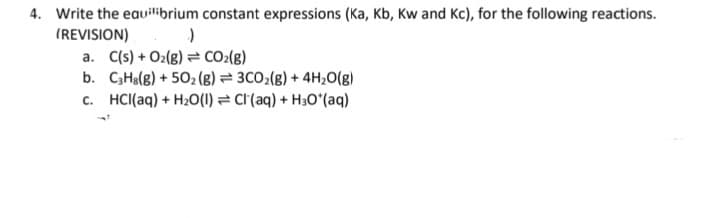 4. Write the eauilibrium constant expressions (Ka, Kb, Kw and Kc), for the following reactions.
(REVISION)
a. C(s) + O2(8) = CO:(8)
b. C3Ha(g) + 502 (g) = 3CO2(g) + 4H;0(g)
c. HCl(aq) + H20(1) = cr(aq) + H30*(aq)

