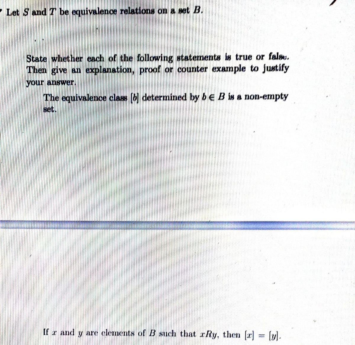 Let S and T be equivalence relations on a set B.
State whether each of the following statemnents is true or falm.
Then give an explanation, proof or counter example to justify
The equivalence class (b determined by bE B is a non-empty
set.
If z and y are clements of B such that r Ry, then (r] = (ul.
