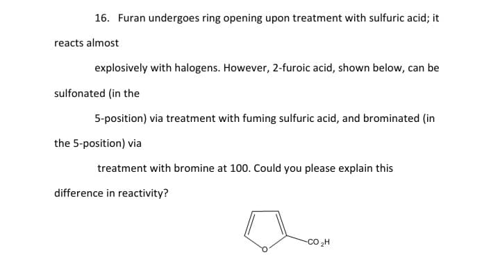 16. Furan undergoes ring opening upon treatment with sulfuric acid; it
reacts almost
explosively with halogens. However, 2-furoic acid, shown below, can be
sulfonated (in the
5-position) via treatment with fuming sulfuric acid, and brominated (in
the 5-position) via
treatment with bromine at 100. Could you please explain this
difference in reactivity?
Co ,H
