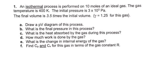 1. An isothermal process is performed on 10 moles of an ideal gas. The gas
temperature is 400 K. The initial pressure is 3 x 105 Pa.
The final volume is 3.5 times the initial volume. {y = 1.25 for this gas}.
a. Draw a pV diagram of this process.
b. What is the final pressure in this process?
c. What is the heat absorbed by the gas during this process?
d. How much work is done by the gas?
e. What is the change in internal energy of the gas?
f. Find Cp and Cv for this gas in terms of the gas constant R.
