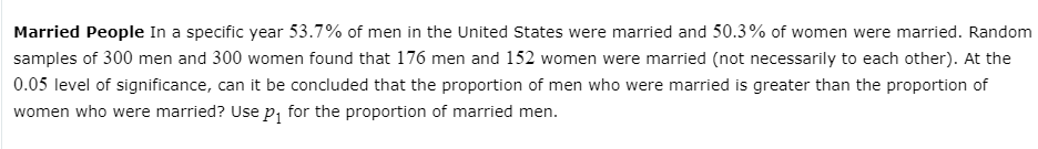 Married People In a specific year 53.7% of men in the United States were married and 50.3% of women were married. Random
samples of 300 men and 300 women found that 176 men and 152 women were married (not necessarily to each other). At the
0.05 level of significance, can it be concluded that the proportion of men who were married is greater than the proportion of
women who were married? Use p, for the proportion of married men.

