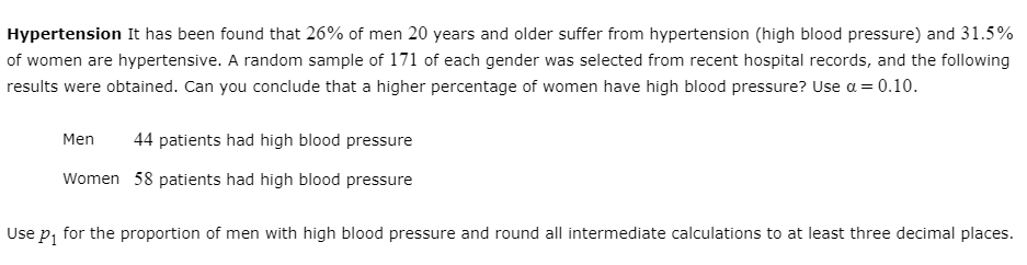 Hypertension It has been found that 26% of men 20 years and older suffer from hypertension (high blood pressure) and 31.5%
of women are hypertensive. A random sample of 171 of each gender was selected from recent hospital records, and the following
results were obtained. Can you conclude that a higher percentage of women have high blood pressure? Use a = 0.10.
Men
44 patients had high blood pressure
Women 58 patients had high blood pressure
Use p, for the proportion of men with high blood pressure and round all intermediate calculations to at least three decimal places.
