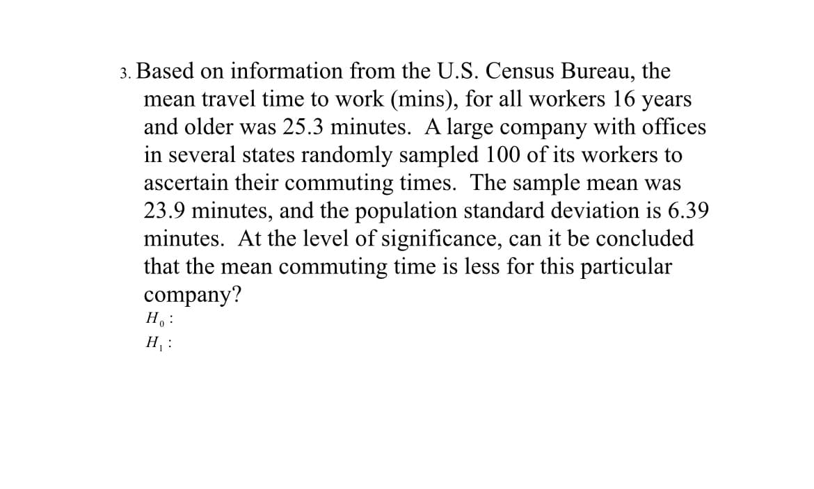 3. Based on information from the U.S. Census Bureau, the
mean travel time to work (mins), for all workers 16 years
and older was 25.3 minutes. A large company with offices
in several states randomly sampled 100 of its workers to
ascertain their commuting times. The sample mean was
23.9 minutes, and the population standard deviation is 6.39
minutes. At the level of significance, can it be concluded
that the mean commuting time is less for this particular
company?
H. :
H :
