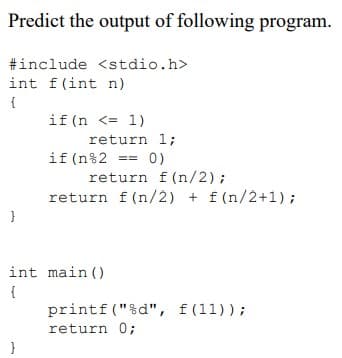 Predict the output of following program.
#include <stdio.h>
int f(int n)
if (n <= 1)
return 1;
if (n%2 == 0)
return f(n/2);
return f (n/2) + f(n/2+1);
int main ()
printf ("%d", f(11));
return 0;
