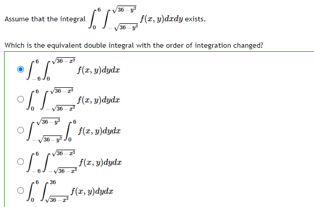 6
36-y
f(x, y)dxdy exists.
36- y
Assume that the integral
Which is the equivalent double integral with the order of integration changed?
V36 - 22
f(x, y)dydx
36
f(x, y)dydx
V36 -z
36 – y?
6
V36 - J. (2, y)dydr
36- у
V36- z
f(x, y)dydx
36
36
f(1, у) dydz
36
