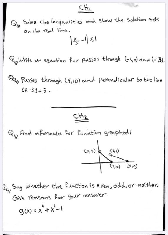 CHI
Solve the inequalities and show the Solution sets
on the veal line.
QyWrite
dn equation Ror Passes throngh (-3,0) and (-13).
Q, Passes through (4,10) and Perendicular to the line
6X-3y=5.
CH2
Find aformula Ror Runation graphedi
Co12)
(21)
(2,0) (5,0)
2,, Say whether the Runction ís even, odd, or neither.
Give reasanS Ror your dnswer.
ga) = x"+ x*-1
