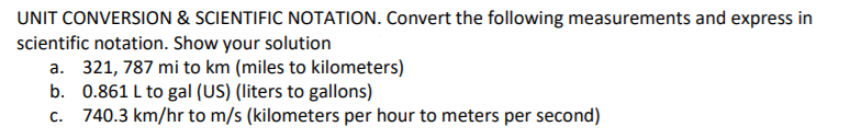 UNIT CONVERSION & SCIENTIFIC NOTATION. Convert the following measurements and express in
scientific notation. Show your solution
a. 321, 787 mi to km (miles to kilometers)
b. 0.861 L to gal (US) (liters to gallons)
740.3 km/hr to m/s (kilometers per hour to meters per second)
C.

