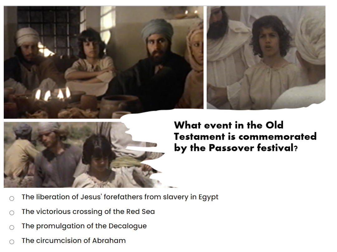 What event in the Old
Testament is commemorated
by the Passover festival?
The liberation of Jesus' forefathers from slavery in Egypt
The victorious crossing of the Red Sea
The promulgation of the Decalogue
The circumcision of Abraham
