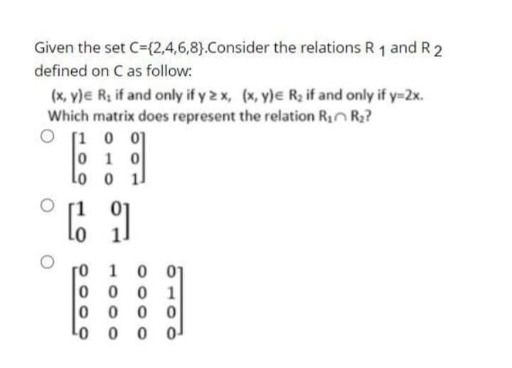 Given the set C={2,4,6,8}.Consider the relations R 1 and R 2
defined on C as follow:
(x, y)e Rz if and only if y 2 x, (x, y)e Rz if and only if y=2x.
Which matrix does represent the relation Rin R2?
[1 0 0]
0 1 0
lo o
1.
1 0
01
0 0
1
0 0
01
0 0
