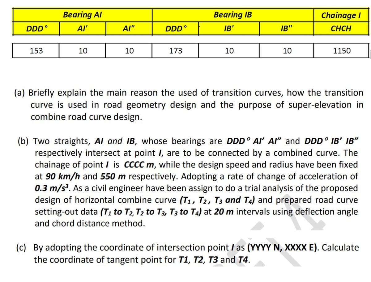 Bearing AI
Bearing IB
Chainage I
DDD°
Al'
Al"
DDD°
IB'
IB"
СНCH
153
10
10
173
10
10
1150
(a) Briefly explain the main reason the used of transition curves, how the transition
curve is used in road geometry design and the purpose of super-elevation in
combine road curve design.
(b) Two straights, Al and IB, whose bearings are DDD° Al A" and DDD° IB' IB"
respectively intersect at point I, are to be connected by a combined curve. The
chainage of point / is CCCC m, while the design speed and radius have been fixed
at 90 km/h and 550 m respectively. Adopting a rate of change of acceleration of
0.3 m/s. As a civil engineer have been assign to do a trial analysis of the proposed
design of horizontal combine curve (T1, T2, T3 and T4) and prepared road curve
setting-out data (T1 to T2, T2 to T3, T3 to T4) at 20 m intervals using deflection angle
and chord distance method.
(c) By adopting the coordinate of intersection point I as (YYYY N, XXXX E). Calculate
the coordinate of tangent point for T1, T2, T3 and T4.
