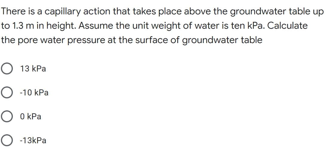 There is a capillary action that takes place above the groundwater table up
to 1.3 m in height. Assume the unit weight of water is ten kPa. Calculate
the pore water pressure at the surface of groundwater table
О 13 КРа
О 10 КРа
О ОКРа
O -13kPa
