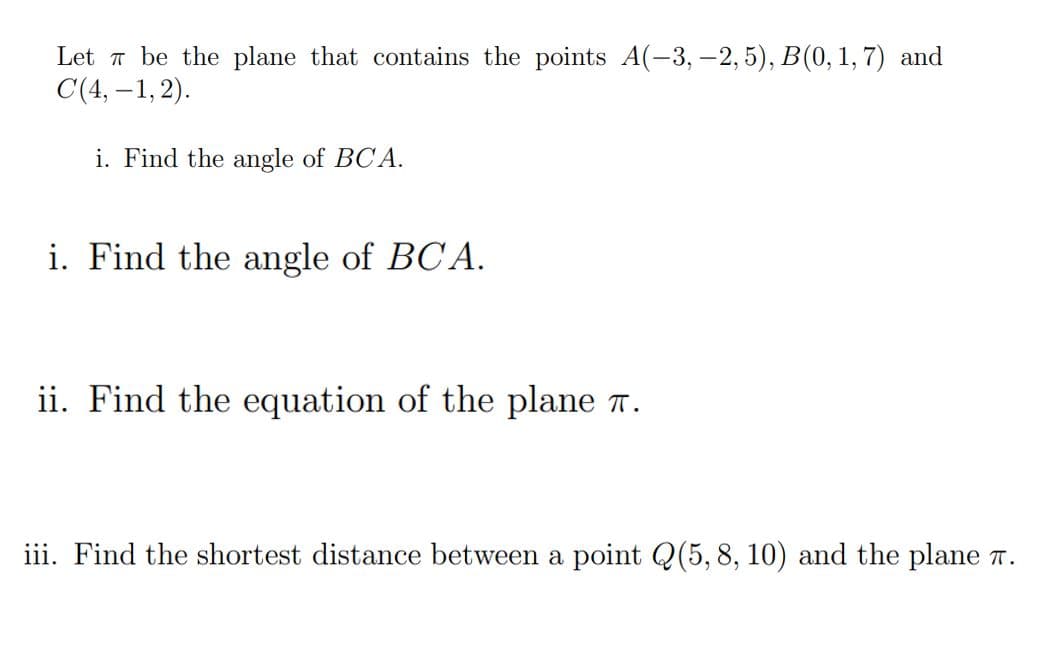 Let a be the plane that contains the points A(-3, -2, 5), B(0, 1, 7) and
C(4, –1, 2).
i. Find the angle of BCA.
i. Find the angle of BC A.
ii. Find the equation of the plane .
iii. Find the shortest distance between a point Q(5, 8, 10) and the plane r.
