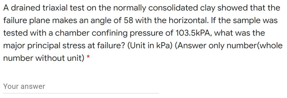 A drained triaxial test on the normally consolidated clay showed that the
failure plane makes an angle of 58 with the horizontal. If the sample was
tested with a chamber confining pressure of 103.5KPA, what was the
major principal stress at failure? (Unit in kPa) (Answer only number(whole
number without unit)
*
Your answer
