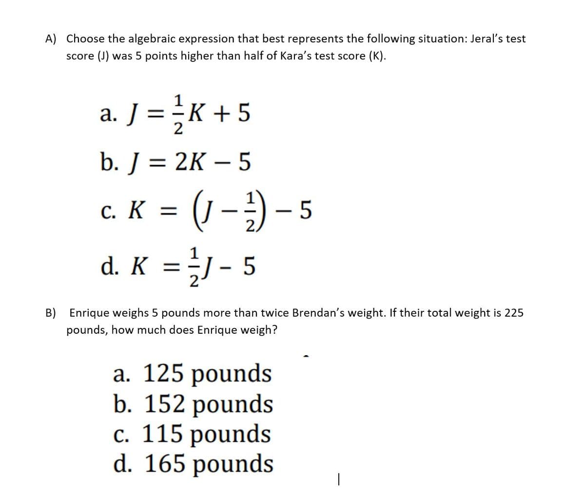 A) Choose the algebraic expression that best represents the following situation: Jeral's test
score (J) was 5 points higher than half of Kara's test score (K).
a. J = ÷K +5
b. J = 2K – 5
-
(1-) - 5
d. K = }J - 5
c. K =
B) Enrique weighs 5 pounds more than twice Brendan's weight. If their total weight is 225
pounds, how much does Enrique weigh?
а. 125 pounds
b. 152 pounds
с. 115 рounds
d. 165 pounds
