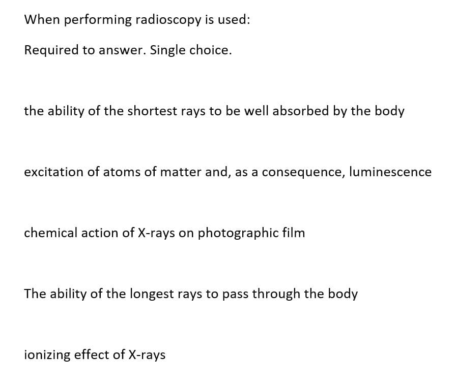 When performing radioscopy is used:
Required to answer. Single choice.
the ability of the shortest rays to be well absorbed by the body
excitation of atoms of matter and, as a consequence, luminescence
chemical action of X-rays on photographic film
The ability of the longest rays to pass through the body
ionizing effect of X-rays
