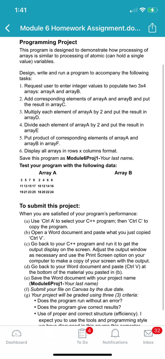 1:41
Module 6 Homework Assignment.do...
Programming Project
This program is designed to demonstrate how processing of
arrays is similar to processing of atomic (can hold a single
value) variables.
Design, write and run a program to accompany the following
tasks:
1. Request user to enter integer values to populate two 3x4
arrays: arrayA and arrayB.
2. Add corresponding elements of arrayA and arrayB and put
the result in arrayC.
3. Multiply each element of arrayA by 2 and put the result in
arrayD.
4. Divide each element of arrayA by 2 and put the result in
arrayE
5. Put product of corresponding elements of arrayA and
arrayB in arrayF.
6. Display all arrays in rows x columns format.
Save this program as Module6Proj1-Your last name.
Test your program with the following data:
Array A
Array B
3579 2 4 6 8
11 13 15 17 10 12 14 16
1921 23 25 18 20 22 24
To submit this project:
When you are satisfied of your program's performance:
(a) Use 'Ctrl A' to select your C++ program; then 'Ctrl C' to
copy the program.
(b) Open a Word document and paste what you just copied
'Ctrl V'.
(c) Go back to your C++ program and run it to get the
output display on the screen. Adjust the output window
as necessary and use the Print Screen option on your
computer to make a copy of your screen with the output.
(d) Go back to your Word document and paste (Ctrl V) at
the bottom of the material you pasted in (b).
(e) Save the Word document with your project name
(Module6Proj1-Your last name)
(f) Submit your file on Canvas by the due date.
(g) Your project will be graded using three (3) criteria:
• Does the program run without an error?
• Does the program give correct results?
• Use of proper and correct structure (efficiency). I
expect you to use the tools and programming style
ua hov n dinounsad in thin oounnn thie comentor
32
Dashboard
To Do
Notifications
Inbox

