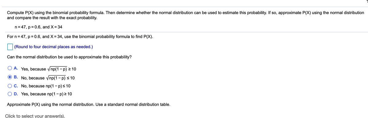 Compute P(X) using the binomial probability formula. Then determine whether the normal distribution can be used to estimate this probability. If so, approximate P(X) using the normal distribution
and compare the result with the exact probability.
n = 47, p = 0.6, and X= 34
For n= 47, p = 0.6, and X= 34, use the binomial probability formula to find P(X).
(Round to four decimal places as needed.)
Can the normal distribution be used to approximate this probability?
A. Yes, because vnp(1 - p) > 10
B. No, because vnp(1 - p) < 10
O C. No, because np(1 - p) < 10
D. Yes, because np(1 - p) 2 10
Approximate P(X) using the normal distribution. Use a standard normal distribution table.
Click to select your answer(s).
