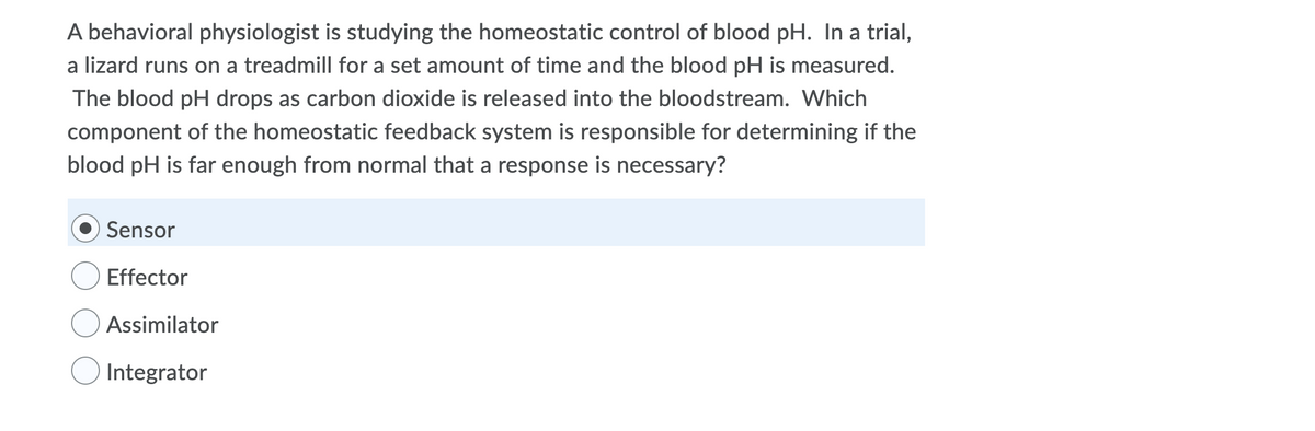 A behavioral physiologist is studying the homeostatic control of blood pH. In a trial,
a lizard runs on a treadmill for a set amount of time and the blood pH is measured.
The blood pH drops as carbon dioxide is released into the bloodstream. Which
component of the homeostatic feedback system is responsible for determining if the
blood pH is far enough from normal that a response is necessary?
Sensor
Effector
Assimilator
Integrator
