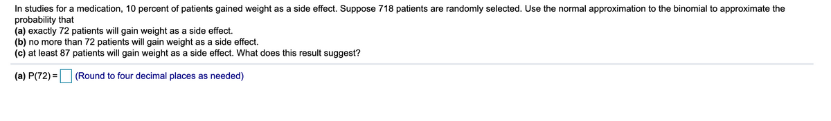 In studies for a medication, 10 percent of patients gained weight as a side effect. Suppose 718 patients are randomly selected. Use the normal approximation to the binomial to approximate the
probability that
(a) exactly 72 patients will gain weight as a side effect.
(b) no more than 72 patients will gain weight as a side effect.
(c) at least 87 patients will gain weight as a side effect. What does this result suggest?
(a) P(72) = (Round to four decimal places as needed)
%3D
