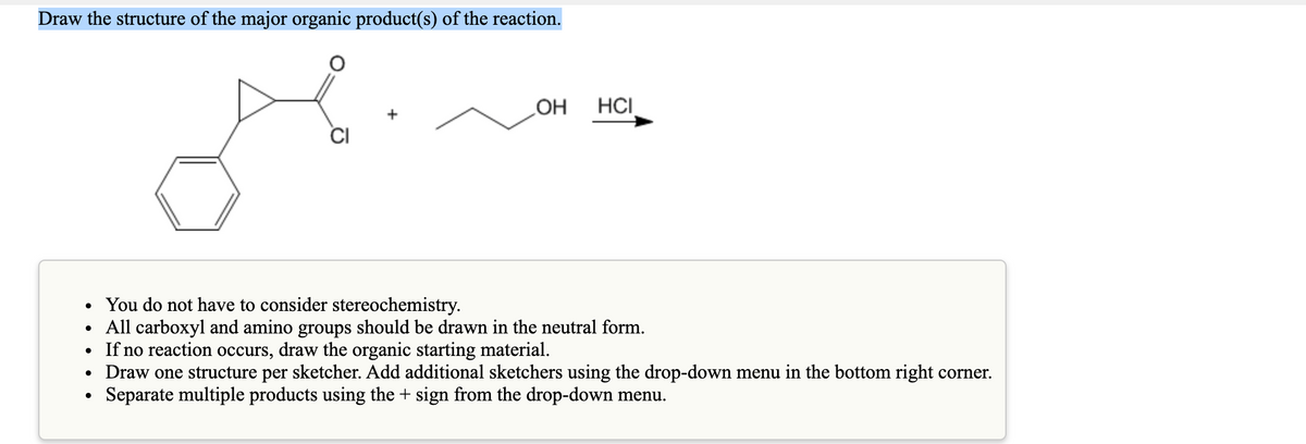 Draw the structure of the major organic product(s) of the reaction.
OH
HCI
CI
• You do not have to consider stereochemistry.
• All carboxyl and amino groups should be drawn in the neutral form.
If no reaction occurs, draw the organic starting material.
Draw one structure per sketcher. Add additional sketchers using the drop-down menu in the bottom right corner.
Separate multiple products using the + sign from the drop-down menu.
